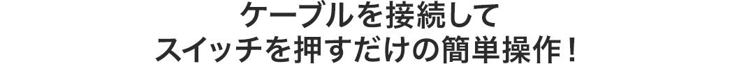 ケーブルを接続してスイッチを押すだけの簡単操作