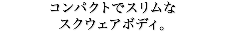 コンパクトでスリムなスクウェアボディ