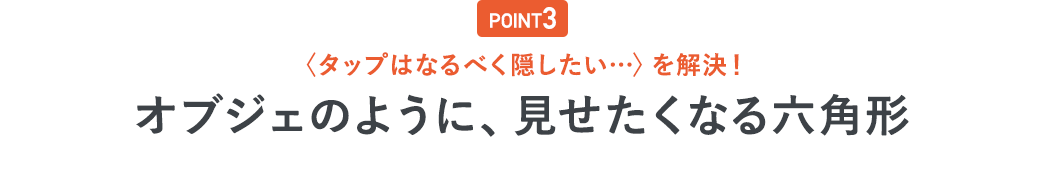 POINT3 「タップはなるべく隠したい・・・」を解決！オブジェのように、見せたくなる六角形