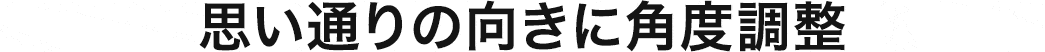 思い通りの向きに角度調整