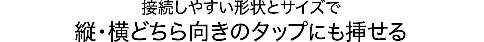 接続しやすい形状とサイズで縦・横どちら向きのタップにも挿せる