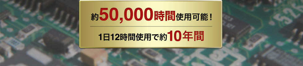 約50000時間使用可能　1日12時間使用で約10年間