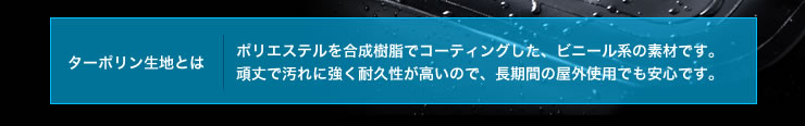 ターポリン生地とは ポリエステルを合成樹脂でコーティングした、ビニール系の素材です。頑丈で汚れに強く耐久性が高いので、長期間の屋外使用でも安心です。