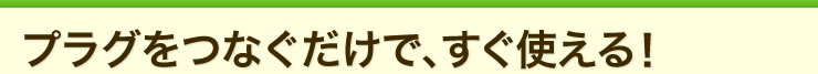 プラグをつなぐだけで、すぐ使える