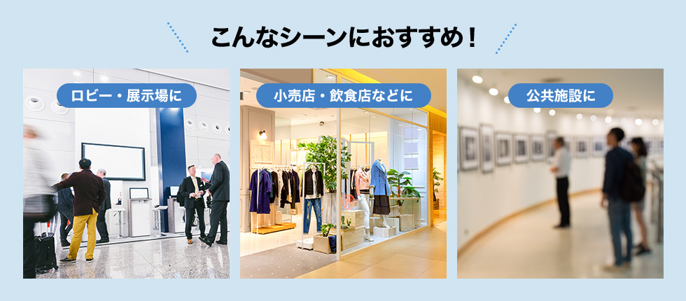 こんなシーンにおすすめ! ロビー・展示場に 小売店・飲食店などに 公共施設に