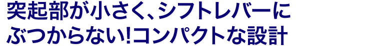突起部が小さく、シフトレバーにぶつからない！コンパクトな設計
