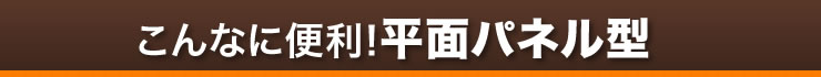 こんなに便利　平面パネル型
