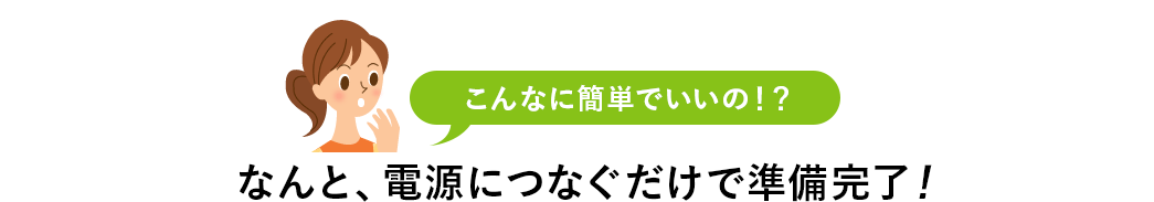 こんなに簡単でいいの？ なんと、電源につなぐだけで準備完了