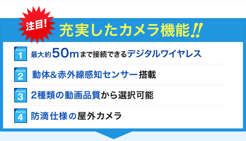 充実したカメラ機能 最大約50mまで接続できるデジタルワイヤレス 動体&赤外線感知センサー搭載 2種類の動画品質から選択可能 防滴仕様の屋外カメラ