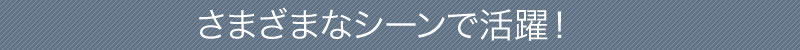 さまざまなシーンで活躍