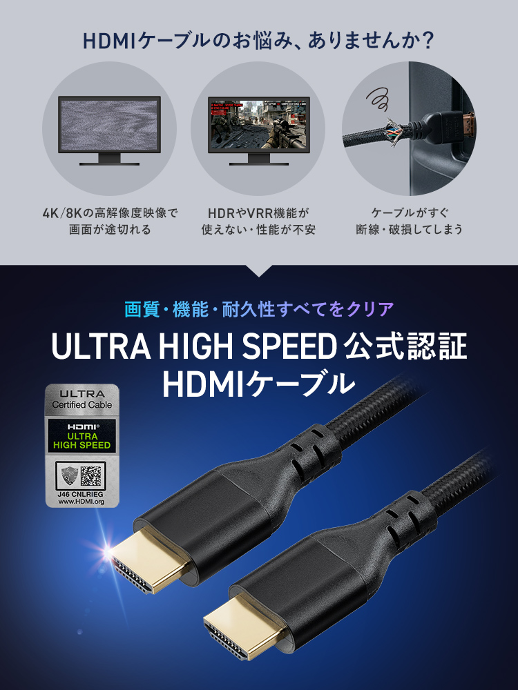 4K、8Kの高解像度映像で画面が途切れる、HDRやVRR機能が使えない、ケーブルがすぐ断線してしまうといったHDMIケーブルのお悩み、ありませんか？本製品は、画質・機能・耐久性すべてをクリアした、ULTRA HIGH SPEED公式認証のHDMIケーブルです。