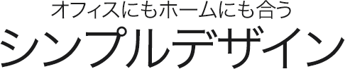 オフィスにもホームにも合う シンプルデザイン