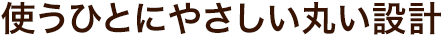 使う人にやさしい丸い設計