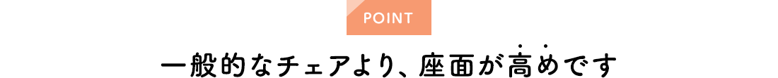 POINT。一般的なチェアより、座面が高めです