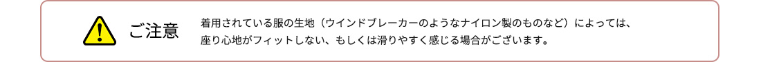 ご注意 着用されている服の生地（ウインドブレーカーのようなナイロン製のものなど）によっては、座り心地がフィットしない、もしくは滑りやすく感じる場合がございます。