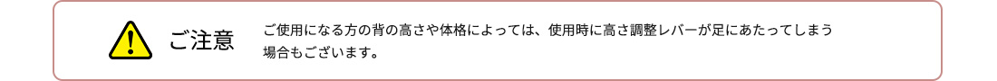 ご注意 ご使用になる方の背の高さや体格によっては、使用時に高さ調整レバーが足にあたってしまう場合もございます。