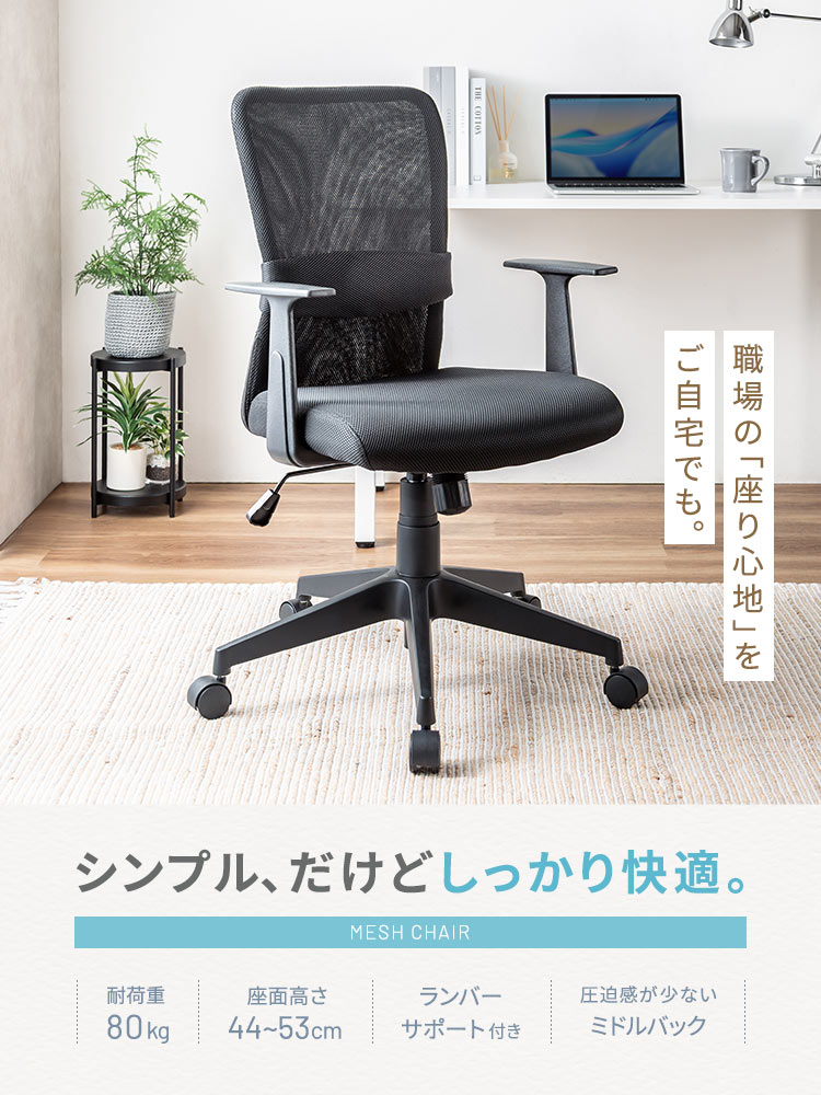 職場の「座り心地」をご自宅でも。シンプル、だけどしっかり快適。耐荷重80kgに対応し、座面高さを44～53cmに調整できるほか、ランバーサポートを備え、圧迫感の少ないミドルバック仕様です。