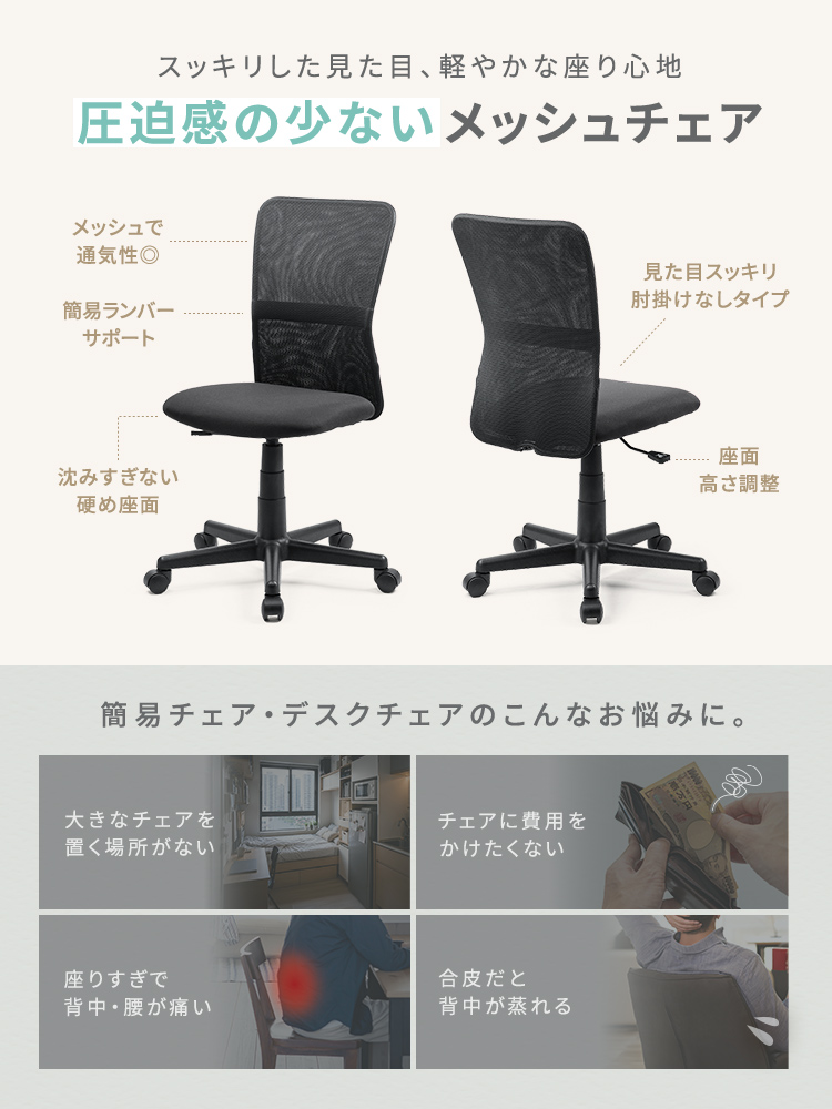 大きなチェアを置く場所がない、チェアに費用をかけたくない、座りすぎで背中・腰が痛い、合皮だと背中が蒸れるといった、簡易チェア・デスクチェアのお悩みに。スッキリした見た目、軽やかな座り心地で圧迫感の少ないメッシュチェア。