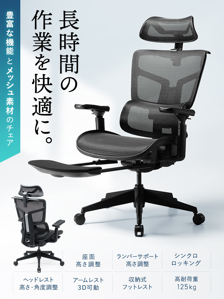 長時間の作業を快適に。豊富な機能とメッシュ素材のチェア。座面の高さ調整やランバーサポートの高さ調整、ヘッドレストの高さ・角度調整ができ、シンクロロッキング、3D可動アームレストと収納式フットレストを搭載し、耐荷重125kgの高耐荷重設計です。