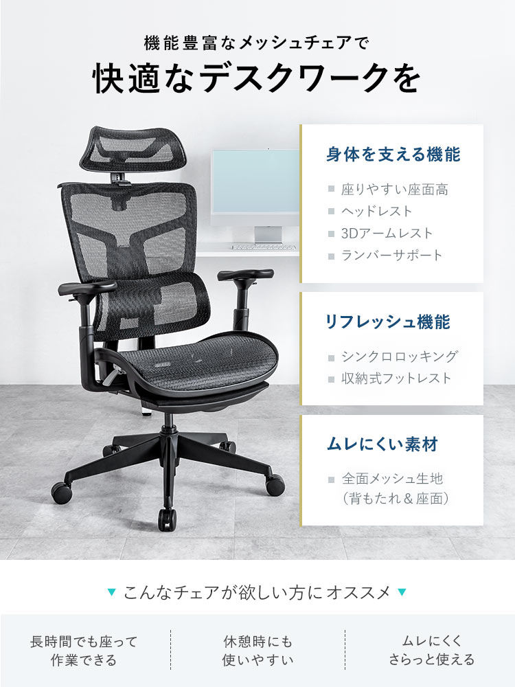 機能豊富なメッシュチェアで快適なデスクワークを。座りやすい座面高、ヘッドレストなど身体を支える機能やシンクロロッキング、収納式フットレストなどのリフレッシュ機能を搭載し、全面メッシュ生地 （背もたれ&座面）でムレにくい素材を採用しています。