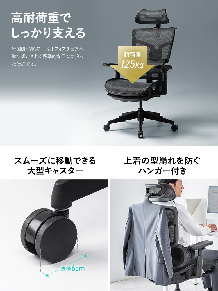 高耐荷重でしっかり支える耐荷重125kg。米国BIFMAの一般オフィスチェア基準で想定される標準的な目安に沿った仕様です。スムーズに移動できる大型キャスターや上着の型崩れを防ぐハンガーを装備。