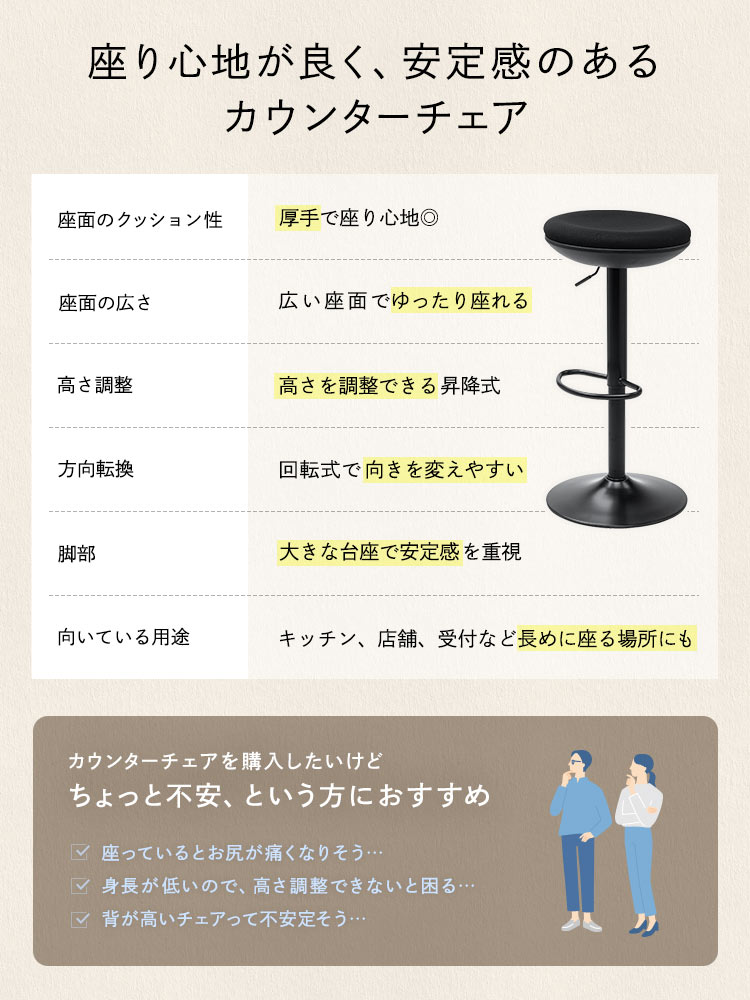座り心地が良く、安定感のあるカウンターチェア。厚手でクッション性のある座面と、幅広座面でゆったり快適に座れます。昇降式で高さを調整でき、回転式なので向きを変えやすく、大きな台座で安定感を重視しています。キッチンや店舗、受付など長めに座る場所にも適しており、カウンターチェアの購入に不安がある方にもおすすめです。