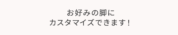 お好みの脚にカスタマイズできます！