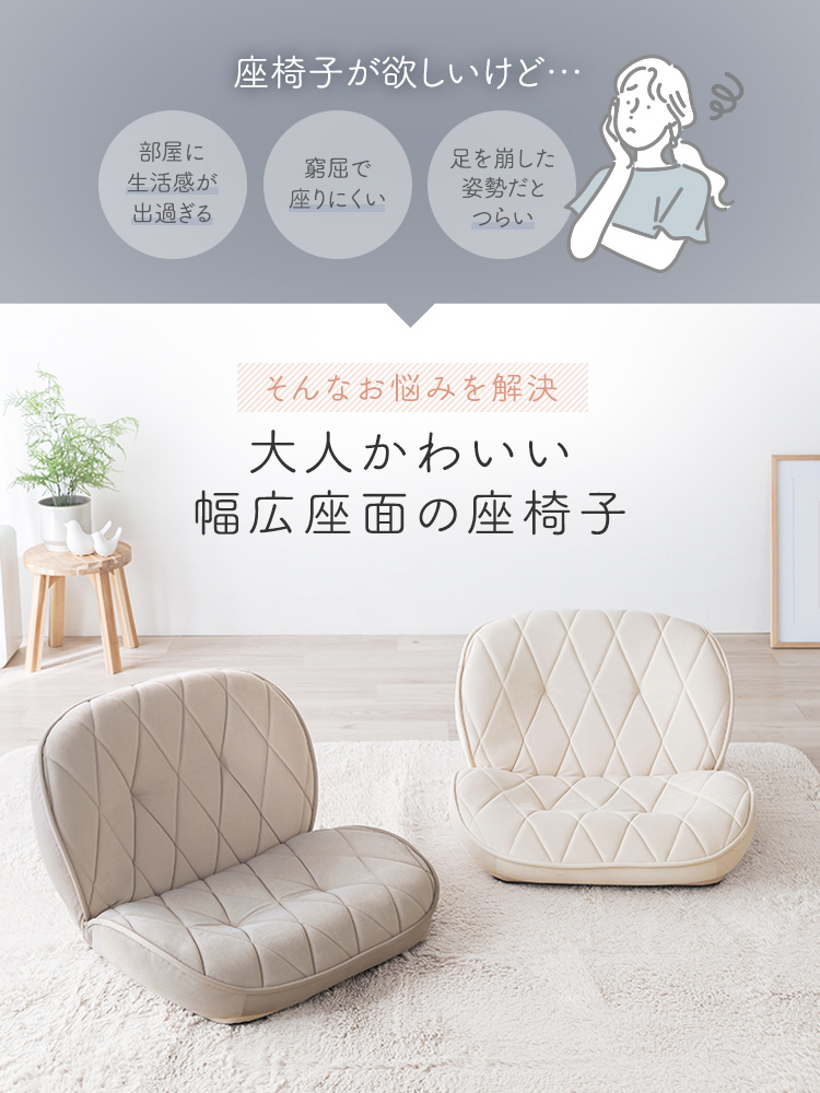 座椅子が欲しいけど...部屋に生活感が出過ぎる、窮屈で座りにくい、足を崩した姿勢だとつらいなどのお悩みを、大人かわいいデザインと幅広座面を備えた本製品の座椅子で解決。