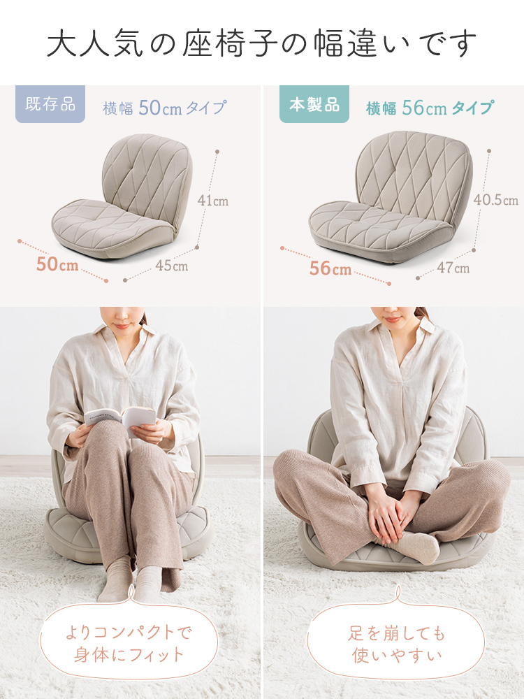 大人気の座椅子の幅違いです。既存品の横幅50cmタイプは、よりコンパクトで身体にフィットします。本製品の横幅56cmタイプは、足を崩しても使いやすいです。