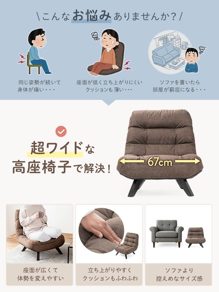 同じ姿勢が続いて身体が痛い、クッションが薄くてお尻が痛い、ソファを置いたら部屋が窮屈になるなどのお悩みはありませんか？、超ワイドな高座椅子で解決！、本製品は座面が広くて体勢を変えやすく、ふわふわクッションで負担を軽減、ソファより控えめなサイズ感です。