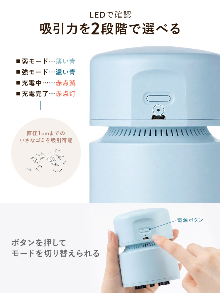 ボタンを押して吸引力を弱モードと強モードの2段階で切り替えることができ、直径1cmまでの小さなゴミを吸引可能です。また、モードはLEDで確認可能です。