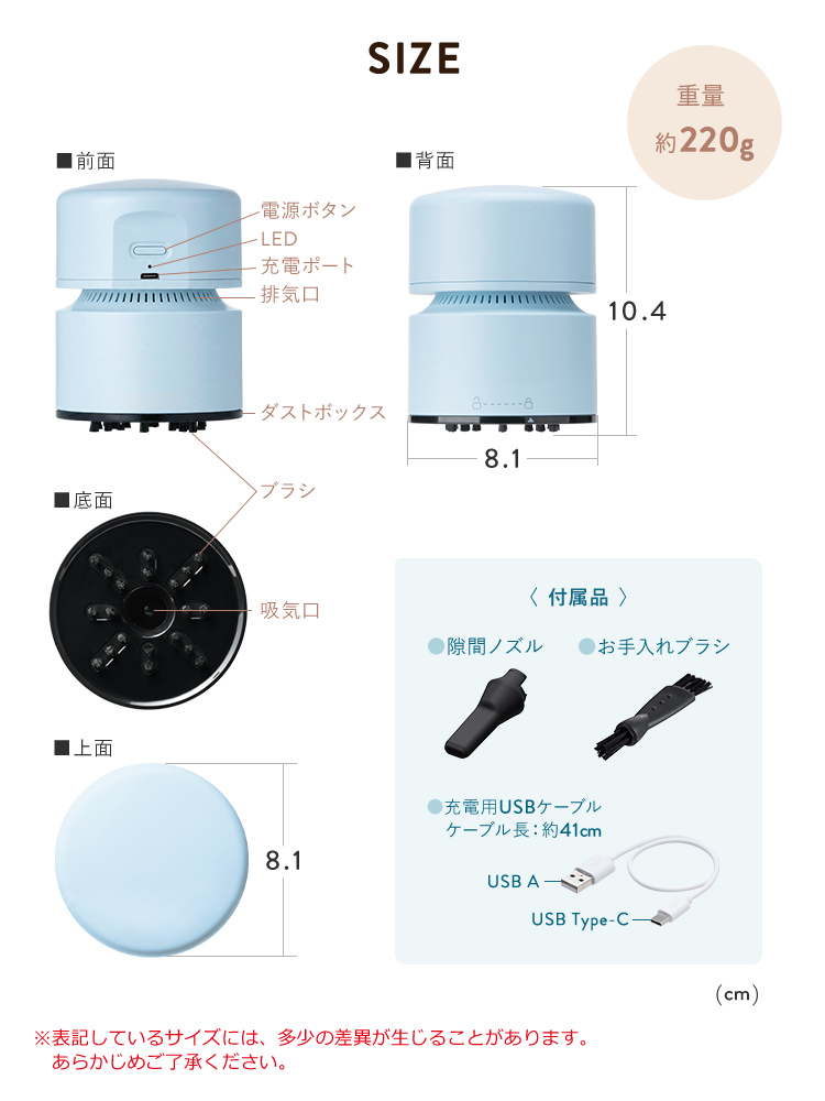 SIZE、幅8.1cm×奥行き8.1cm×高さ10.4cm、重量約220gです。隙間ノズル、お手入れブラシ、充電用USBケーブル（ケーブル長：約41cm）を付属しています。※表記しているサイズには、多少の差異が生じることがあります。あらかじめご了承ください。
