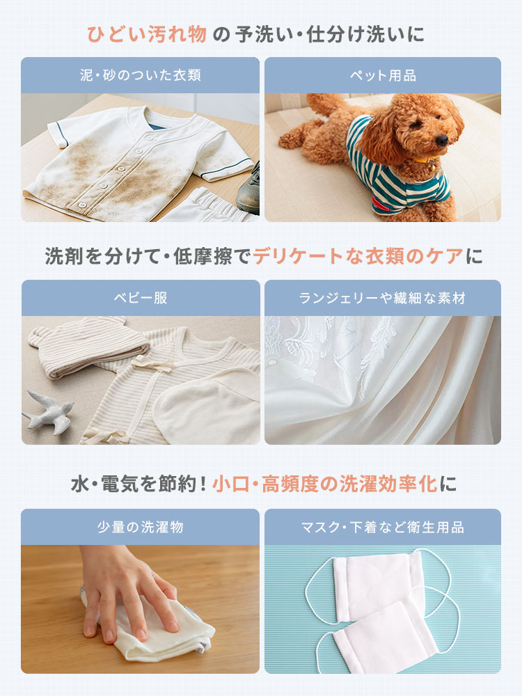 泥・砂のついた衣類やペット用品などのひどい汚れ物の予洗い・仕分け洗いや、ベビー服やランジェリーや繊細な素材などの洗剤を分けて・低摩擦でデリケートな衣類のケア、少量の洗濯物やマスク・下着など衛生用品など小口・高頻度の洗濯を効率化をして水・電気を節約したりなど様々な場面で使用できます。