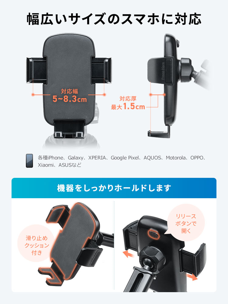 各種iPhone、Galaxy、XPERIA、Google Pixel、AQUOS、Motorola、OPPO、Xiaomi、ASUSなど幅広いサイズのスマホに対応し、機器をしっかりホールドします。