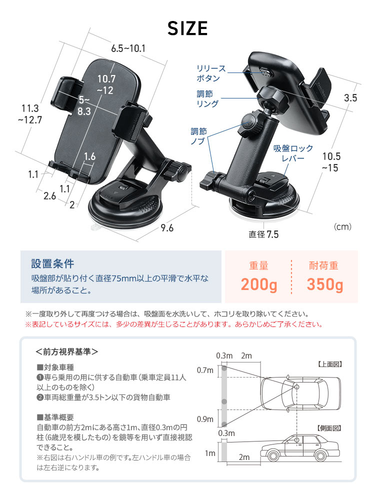 SIZE：吸盤直径7.5cm、ホルダー部は幅6.5～10.1cm×奥行3.5cm×高さ11.3～12.7cm、重量200g、耐荷重350g。設置は直径75mm以上の平滑で水平な場所が必要です。※表記しているサイズには、多少の差異が生じることがあります。あらかじめご了承ください。前方視界基準として、対象車種は乗用車（定員11人以上除く）および総重量3.5t以下の貨物車で、基準概要は前方2m・高さ1m・直径0.3mの対象物を直接視認できる必要があります。