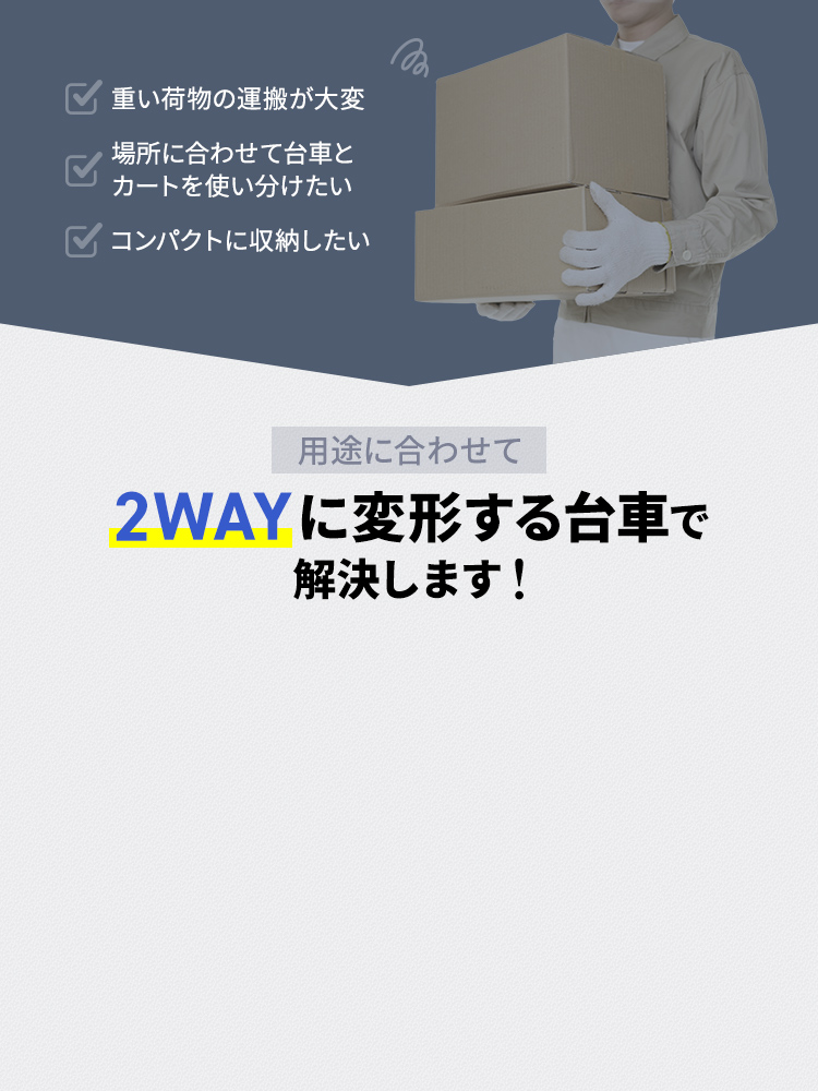 重い荷物の運搬が大変、場所に合わせて台車とカートを使い分けたい、コンパクトに収納したいなどのお悩みありませんか？用途に合わせて2WAYに変形する台車で解決します！