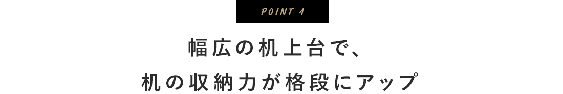 POINT1。幅広の机上台で、机の収納力が格段にアップ