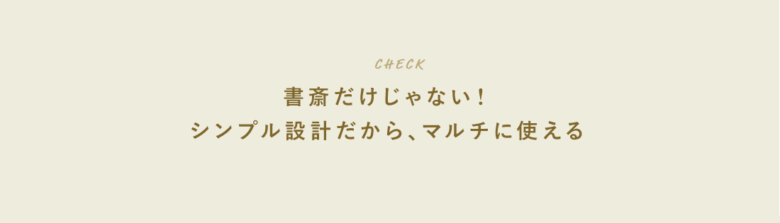 CHECK。書斎だけじゃない！シンプル設計だから、マルチに使える