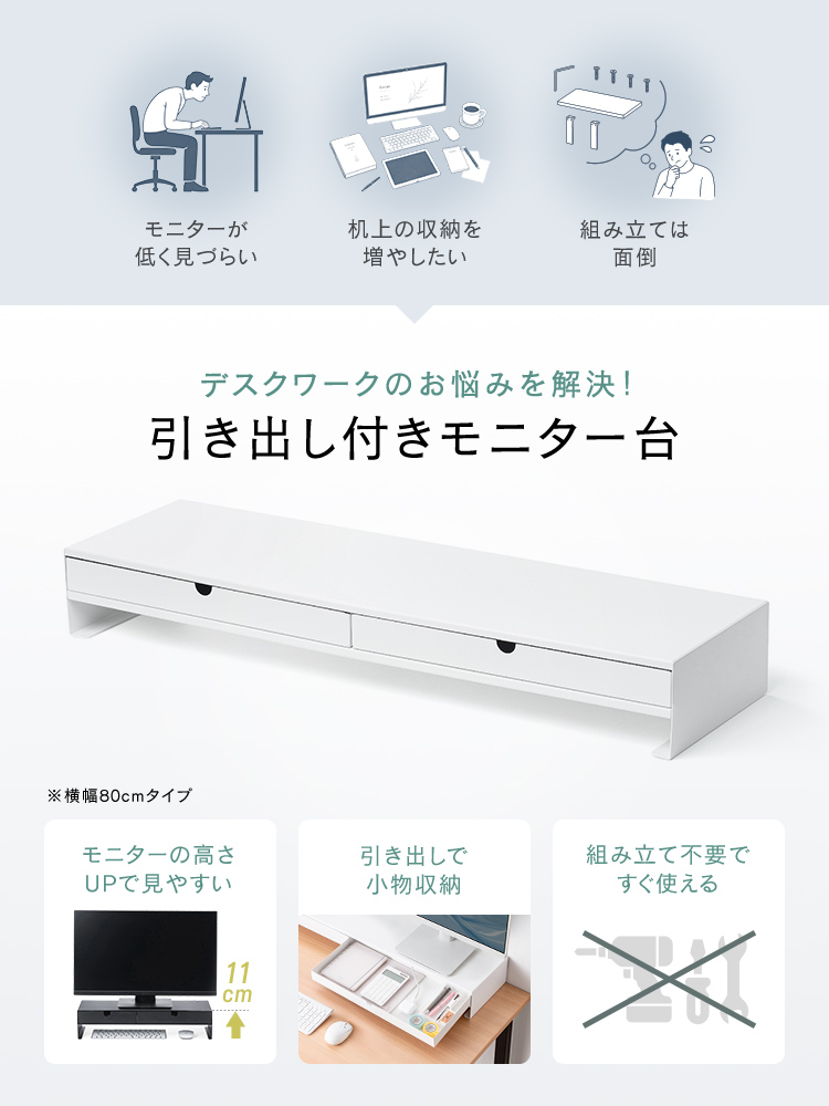 モニターが低く見づらい、机上の収納を増やしたい、組み立ては面倒などのデスクワークのお悩みを本製品の引き出し付きモニター台で解決します!モニター位置は高くて見やすく、引き出しには小物を収納できるほか、組み立て不要ですぐに使えます。