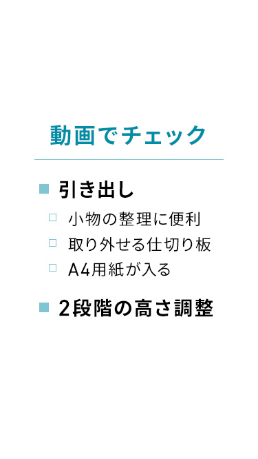 動画でチェック:小物の整理に便利な取り外し可能の仕切り板付きで、A4用紙も収納できる引き出し。2段階の高さ調整機能。