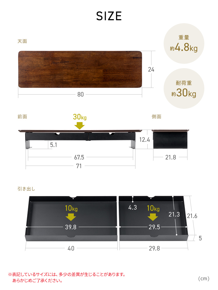 本体サイズは幅80cm×奥行き24cm×高さ12.4cm、耐荷重30kg、引き出しのサイズは大サイズが幅40cm、小サイズが幅29.8cmでどちらも奥行き21.3cm、高さ5cm、耐荷重5kgです。※表記しているサイズには、多少の差異が生じることがあります。 あらかじめご了承ください。