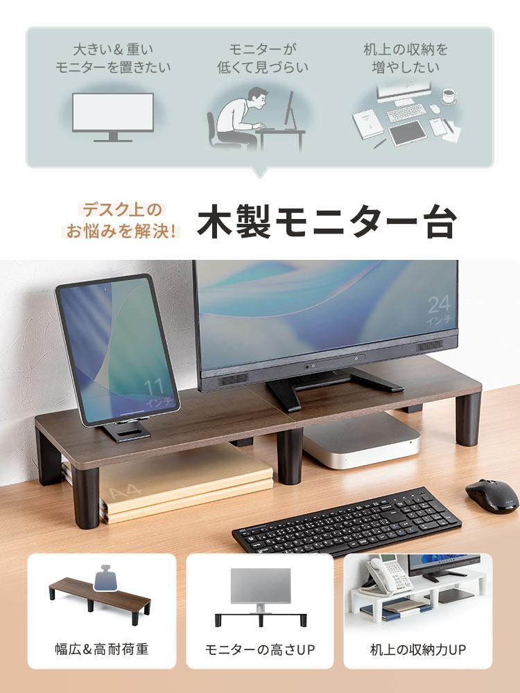 大きい&重いモニターを置きたい、机上の収納を増やしたいなどのデスク上のお悩みを解決!木製モニター台。幅広で高耐荷重設計を採用し、モニターの高さを上げられるほか、机上の収納スペースを増やせます。