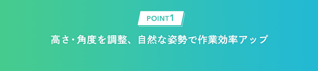 POINT1：高さ・角度を調整、自然な姿勢で作業効率アップ