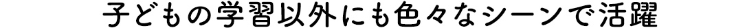 子どもの学習以外にも色々なシーンで活躍
