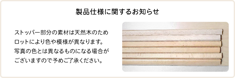 ストッパー部分の素材は天然木のためロットにより色や模様が異なります。写真の色とは異なるものになる場合がございますので予めご了承ください。