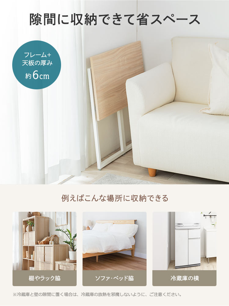 フレーム＋天板の厚みが約6cmなので、棚やラック脇、ソファ、ベッド脇などの隙間に省スペースに収納ができます。※冷蔵庫と壁の隙間に置く場合は、冷蔵庫の放熱を邪魔しないように、ご注意ください。
