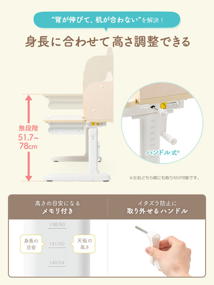 “背が伸びて、机が合わない”を解決！身長に合わせて無段階52~79cmで高さ調整することができ、高さ調整はハンドル式で左右どちら側にも取り付け可能です。身長の目安と天板の高さの目安になるメモリが付いており、ハンドルはイタズラ防止に取り外せます。