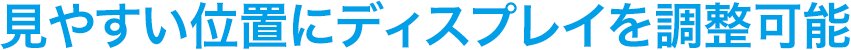 見やすい位置にディスプレイを調整可能