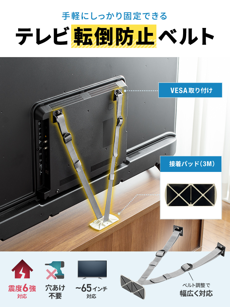 手軽にしっかり固定できる、テレビ転倒防止ベルト。3M接着パッド、VESA取り付けで、震度6強に対応し、穴あけ不要、ベルトを調整することで、65インチまでのテレビに幅広く対応します。