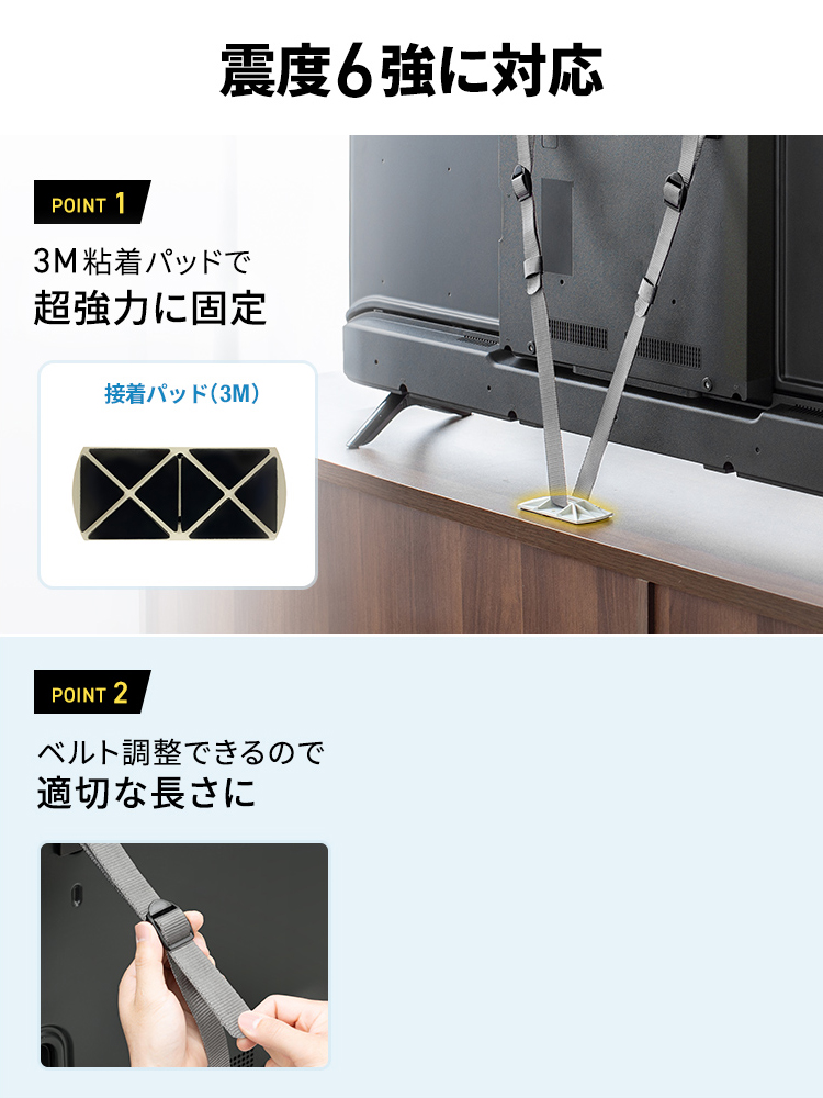 震度6強に対応します。POINT 1、3M粘着パッドで超強力に固定。POINT 2、適切な長さにベルト調整ができます。